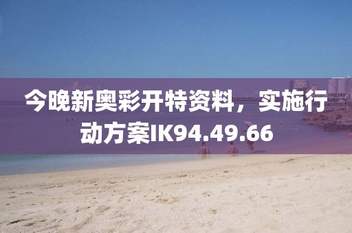 今晚新奥彩开特资料，实施行动方案IK94.49.66