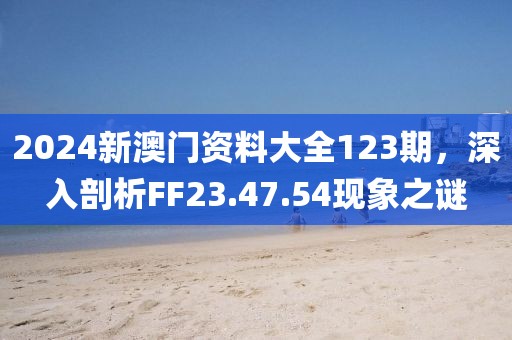 2024新澳门资料大全123期，深入剖析FF23.47.54现象之谜