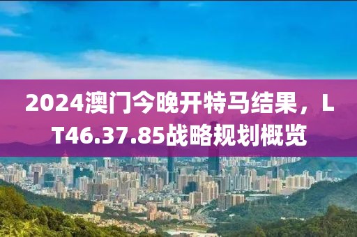 2024澳门今晚开特马结果，LT46.37.85战略规划概览