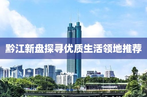 黔江新盘探寻优质生活领地推荐