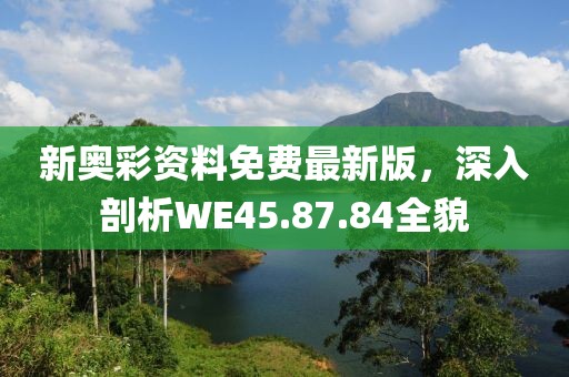 新奥彩资料免费最新版，深入剖析WE45.87.84全貌