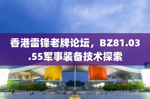 香港雷锋老牌论坛，BZ81.03.55军事装备技术探索