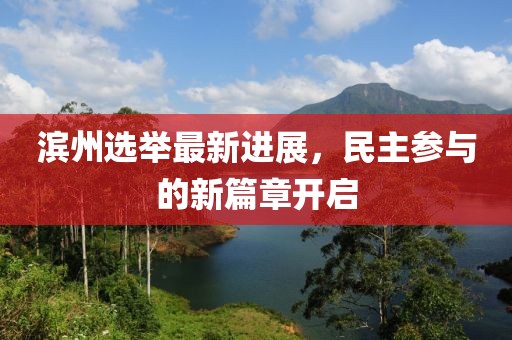 滨州选举最新进展，民主参与的新篇章开启
