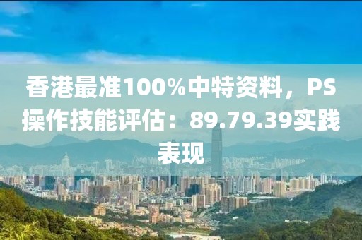 香港最准100%中特资料，PS操作技能评估：89.79.39实践表现