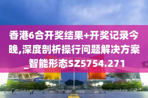 香港6合开奖结果+开奖记录今晚,深度剖析操行问题解决方案_智能形态SZ5754.271