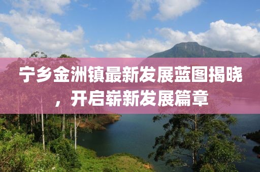 宁乡金洲镇最新发展蓝图揭晓，开启崭新发展篇章