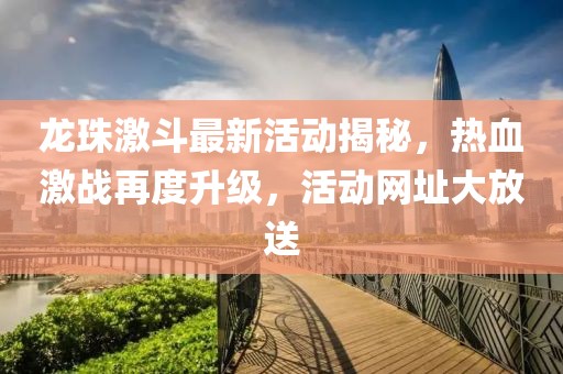龙珠激斗最新活动揭秘，热血激战再度升级，活动网址大放送