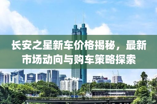 长安之星新车价格揭秘，最新市场动向与购车策略探索