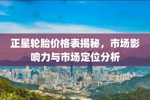 正星轮胎价格表揭秘，市场影响力与市场定位分析