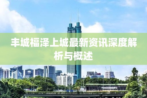 丰城福泽上城最新资讯深度解析与概述