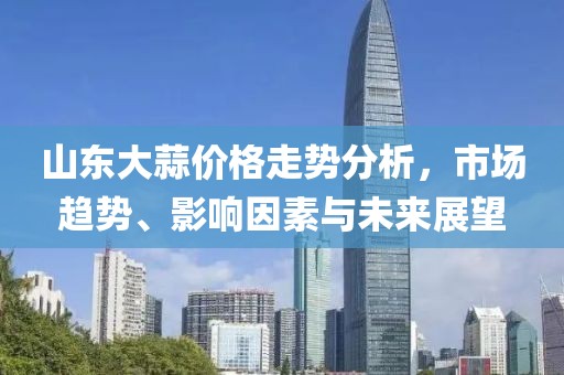 山东大蒜价格走势分析，市场趋势、影响因素与未来展望