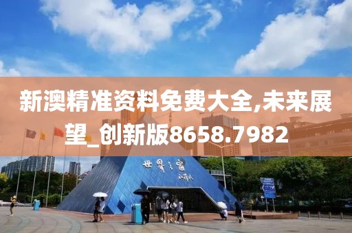 新澳精准资料免费大全,未来展望_创新版8658.7982