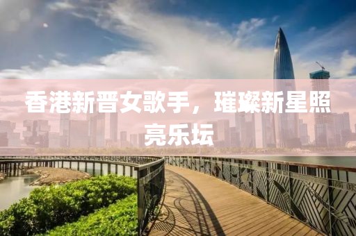 香港新晋女歌手，璀璨新星照亮乐坛