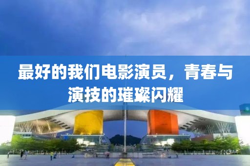 最好的我们电影演员，青春与演技的璀璨闪耀