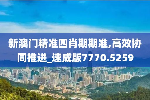 新澳门精准四肖期期准,高效协同推进_速成版7770.5259