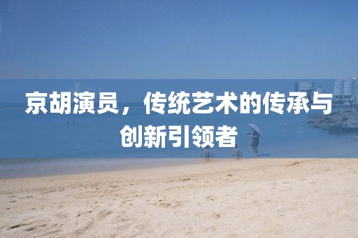 京胡演员，传统艺术的传承与创新引领者