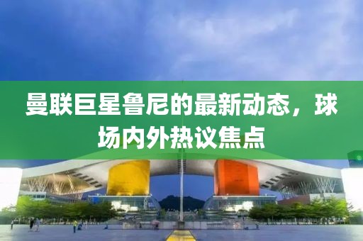 曼联巨星鲁尼的最新动态，球场内外热议焦点