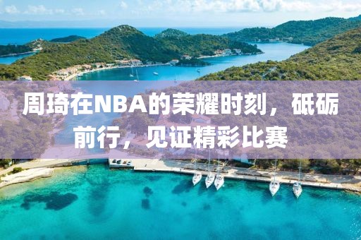 周琦在NBA的荣耀时刻，砥砺前行，见证精彩比赛