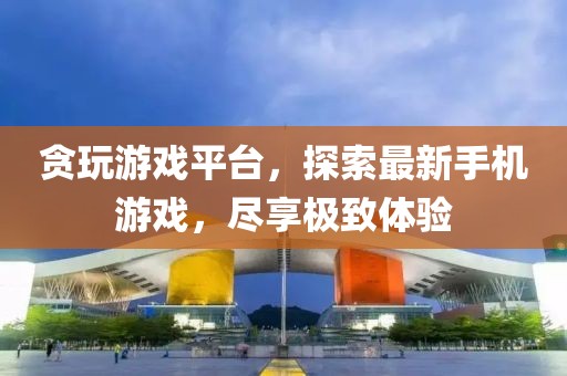贪玩游戏平台，探索最新手机游戏，尽享极致体验