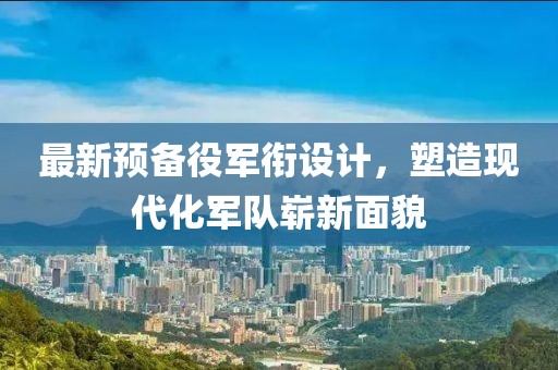 最新预备役军衔设计，塑造现代化军队崭新面貌