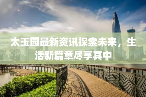 太玉园最新资讯探索未来，生活新篇章尽享其中