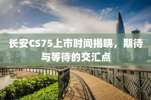 长安CS75上市时间揭晓，期待与等待的交汇点