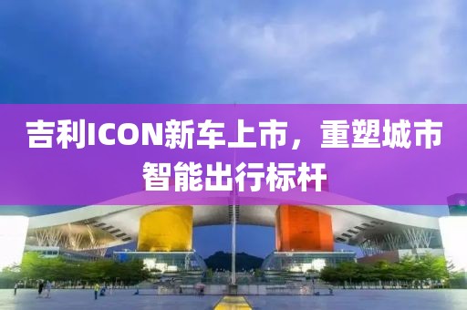 吉利ICON新车上市，重塑城市智能出行标杆