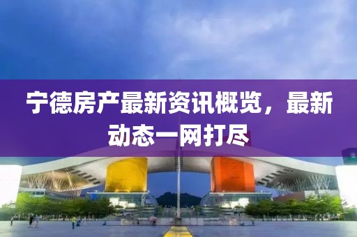 宁德房产最新资讯概览，最新动态一网打尽