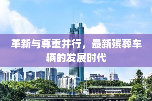 革新与尊重并行，最新殡葬车辆的发展时代