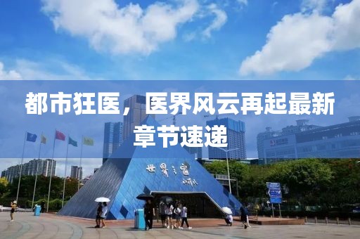 都市狂医，医界风云再起最新章节速递