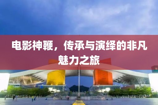 电影神鞭，传承与演绎的非凡魅力之旅