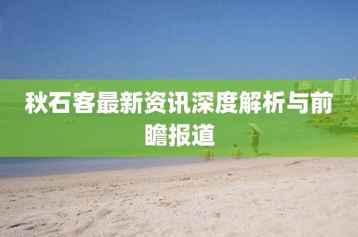秋石客最新资讯深度解析与前瞻报道