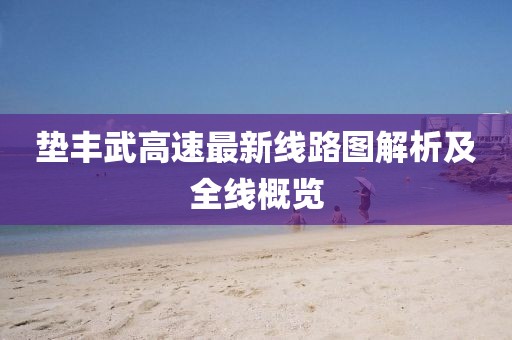 垫丰武高速最新线路图解析及全线概览