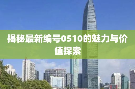 揭秘最新编号0510的魅力与价值探索