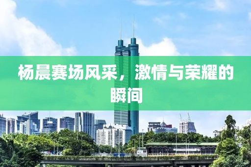 杨晨赛场风采，激情与荣耀的瞬间