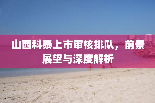 山西科泰上市审核排队，前景展望与深度解析