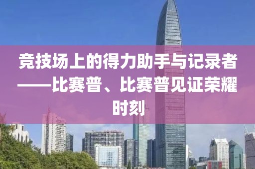 竞技场上的得力助手与记录者——比赛普、比赛普见证荣耀时刻