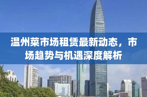 温州菜市场租赁最新动态，市场趋势与机遇深度解析