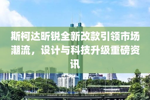 斯柯达昕锐全新改款引领市场潮流，设计与科技升级重磅资讯