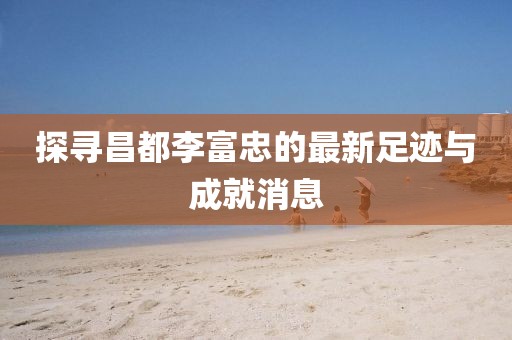 探寻昌都李富忠的最新足迹与成就消息