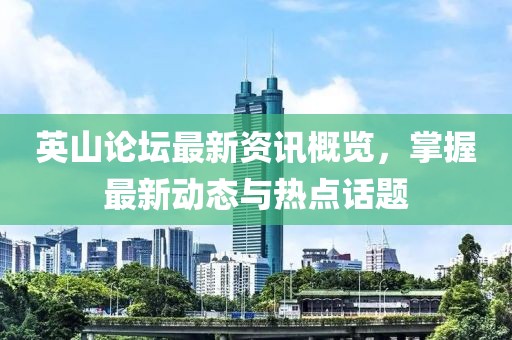 英山论坛最新资讯概览，掌握最新动态与热点话题
