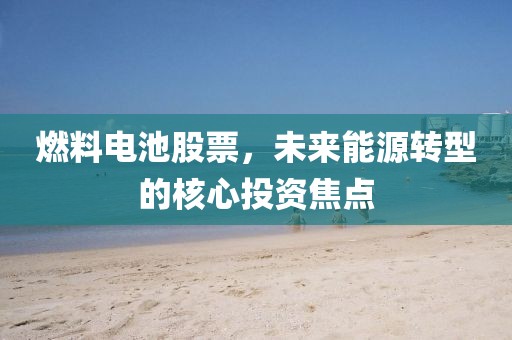 燃料电池股票，未来能源转型的核心投资焦点