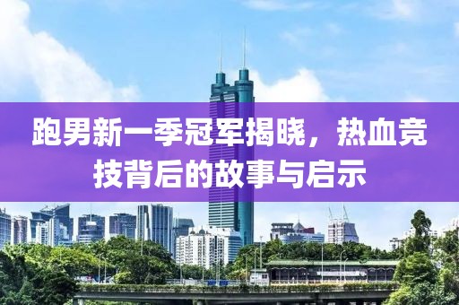 跑男新一季冠军揭晓，热血竞技背后的故事与启示