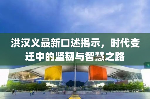 洪汉义最新口述揭示，时代变迁中的坚韧与智慧之路