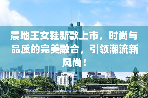 震地王女鞋新款上市，时尚与品质的完美融合，引领潮流新风尚！