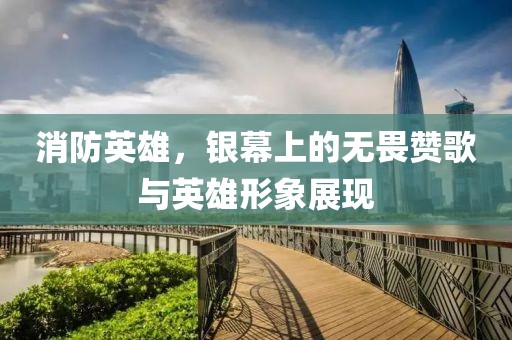 消防英雄，银幕上的无畏赞歌与英雄形象展现