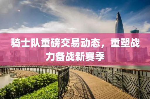 骑士队重磅交易动态，重塑战力备战新赛季