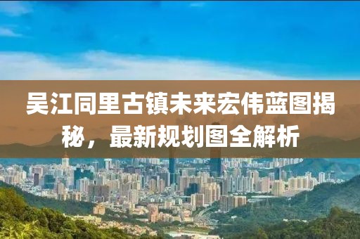 吴江同里古镇未来宏伟蓝图揭秘，最新规划图全解析