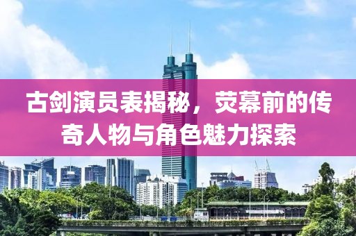 古剑演员表揭秘，荧幕前的传奇人物与角色魅力探索