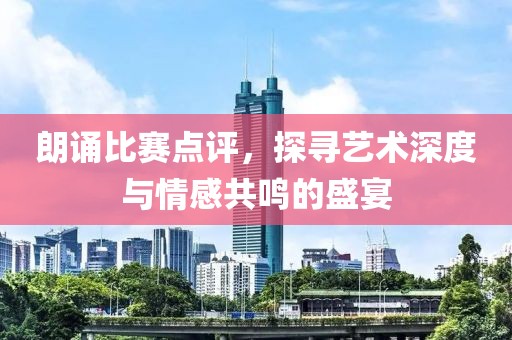 朗诵比赛点评，探寻艺术深度与情感共鸣的盛宴